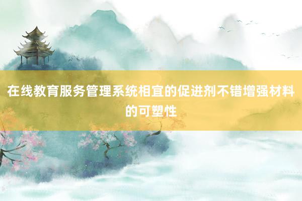 在线教育服务管理系统相宜的促进剂不错增强材料的可塑性